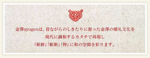 金澤syugenは、昔ながらのしきたりに習った金澤の婚礼文化を現代に調和するカタチで再現し「新鮮」「斬新」「粋」に和の空間を彩ります。